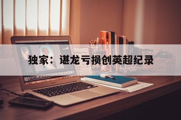 独家：谌龙亏损创英超纪录(谌龙vs李宗伟2016里约)